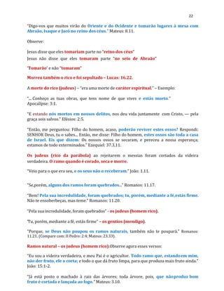 22
“Digo-vos que muitos virão do Oriente e do Ocidente e tomarão lugares à mesa com
Abraão, Isaque e Jacó no reino dos céus.” Mateus: 8.11.
Observe:
Jesus disse que eles tomariam parte no “reino dos céus”
Jesus não disse que eles tomaram parte “no seio de Abraão”
‘Tomarão’ e não “tomaram”
Morreu também o rico e foi sepultado – Lucas: 16.22.
A morte do rico (judeus) – “era uma morte de caráter espiritual.” – Exemplo:
“... Conheço as tuas obras, que tens nome de que vives e estás morto.”
Apocalípse: 3:1.
“E estando nós mortos em nossos delitos, nos deu vida juntamente com Cristo, — pela
graça sois salvos.” Efésios: 2:5.
“Então, me perguntou: Filho do homem, acaso, poderão reviver estes ossos? Respondi:
SENHOR Deus, tu o sabes... Então, me disse: Filho do homem, estes ossos são toda a casa
de Israel. Eis que dizem: Os nossos ossos se secaram, e pereceu a nossa esperança;
estamos de todo exterminados.” Ezequiel: 37.3,11.
Os judeus (rico da parábola) ao rejeitarem o messias foram cortados da videira
verdadeira. O ramo quando é corado, seca e morre.
“Veio para o que era seu, e os seus não o receberam.” João: 1.11.
“Se,porém, alguns dos ramos foram quebrados...” Romanos: 11.17.
“Bem! Pela sua incredulidade, foram quebrados; tu, porém, mediante a fé,estás firme.
Não te ensoberbeças, mas teme.” Romanos: 11.20.
“Pela sua incredulidade, foram quebrados” - os judeus (homem rico).
“
Tu, porém, mediante a fé, estás firme” – os gentios (mendigo).
“Porque, se Deus não poupou os ramos naturais, também não te poupará.” Romanos:
11.21. (Compare com: II Pedro: 2:4; Mateus: 23.33).
Ramos natural – os judeus (homem rico).Observe agora esses versos:
“Eu sou a videira verdadeira, e meu Pai é o agricultor. Todo ramo que, estandoem mim,
não der fruto, ele o corta; e todo o que dá fruto limpa, para que produza mais fruto ainda.”
João: 15:1-2.
“Já está posto o machado à raiz das árvores; toda árvore, pois, que nãoproduz bom
fruto é cortada e lançada ao fogo.” Mateus:3.10.
 