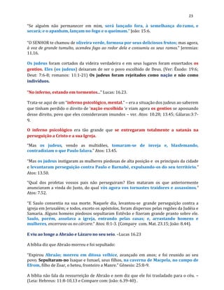 23
“Se alguém não permanecer em mim, será lançado fora, à semelhança do ramo, e
secará; e o apanham, lançam no fogo e o queimam.” João: 15:6.
“O SENHOR te chamou de oliveira verde, formosa por seus deliciosos frutos; mas agora,
à voz de grande tumulto, acendeu fogo ao redor dela e consumiu os seus ramos.” Jeremias:
11.16.
Os judeus foram cortados da videira verdadeira e em seus lugares foram enxertados os
gentios. Eles (os judeus) deixaram de ser o povo escolhido de Deus. (Ver: Êxodo: 19:6;
Deut: 7:6-8; romanos: 11:1-21) Os judeus foram rejeitados como nação e não como
indivíduos.
“No inferno, estando em tormentos...” Lucas: 16.23.
Trata-se aqui de um “inferno psicológico, mental.” – era a situação dos judeus ao saberem
que tinham perdido o direito de ‘nação escolhida ‘e viam agora os gentios se apossando
desse direito, povo que eles consideravam imundos – ver. Atos: 10.28; 13.45; Gálaras:3:7-
9.
O inferno psicológico era tão grande que se entregaram totalmente a satanás na
perseguição a Cristo e a sua Igreja.
“Mas os judeus, vendo as multidões, tomaram-se de inveja e, blasfemando,
contradiziam o que Paulo falava.” Atos: 13.45.
“Mas os judeus instigaram as mulheres piedosas de alta posição e os principais da cidade
e levantaram perseguição contra Paulo e Barnabé, expulsando-os do seu território.”
Atos: 13.50.
“Qual dos profetas vossos pais não perseguiram? Eles mataram os que anteriormente
anunciavam a vinda do Justo, do qual vós agora vos tornastes traidores e assassinos.”
Atos: 7.52.
“E Saulo consentia na sua morte. Naquele dia, levantou-se grande perseguição contra a
igreja em Jerusalém; e todos, exceto os apóstolos, foram dispersos pelas regiões da Judéia e
Samaria. Alguns homens piedosos sepultaram Estêvão e fizeram grande pranto sobre ele.
Saulo, porém, assolava a igreja, entrando pelas casas; e, arrastando homens e
mulheres, encerrava-os no cárcere.” Atos: 8:1-3. (Compare com. Mat. 23.15; João: 8.44).
E viu ao longe a Abraão e Lázaro no seu seio. –Lucas 16.23
A bíblia diz que Abraão morreu e foi sepultado:
“Expirou Abraão; morreu em ditosa velhice, avançado em anos; e foi reunido ao seu
povo. Sepultaram-no Isaque e Ismael, seus filhos, na caverna de Macpela, no campo de
Efrom, filho de Zoar, o heteu, fronteiro a Manre.” Gênesis: 25:8-9.
A bíblia não fala da ressurreição de Abraão e nem diz que ele foi trasladado para o céu. –
(Leia: Hebreus: 11:8-10,13 e Compare com: João: 6.39-40) .
 