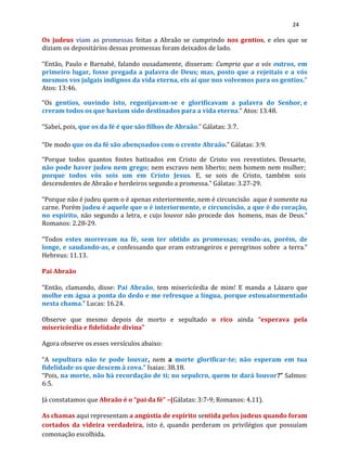 24
Os judeus viam as promessas feitas a Abraão se cumprindo nos gentios, e eles que se
diziam os depositários dessas promessas foram deixados de lado.
“Então, Paulo e Barnabé, falando ousadamente, disseram: Cumpria que a vós outros, em
primeiro lugar, fosse pregada a palavra de Deus; mas, posto que a rejeitais e a vós
mesmos vos julgais indignos da vida eterna, eis aí que nos volvemos para os gentios.”
Atos: 13:46.
“Os gentios, ouvindo isto, regozijavam-se e glorificavam a palavra do Senhor, e
creram todos os que haviam sido destinados para a vida eterna.” Atos:13.48.
“Sabei, pois, que os da fé é que são filhos de Abraão.” Gálatas: 3:7.
“De modo que os da fé são abençoados com o crente Abraão.” Gálatas: 3:9.
“Porque todos quantos fostes batizados em Cristo de Cristo vos revestistes. Dessarte,
não pode haver judeu nem grego; nem escravo nem liberto; nem homem nem mulher;
porque todos vós sois um em Cristo Jesus. E, se sois de Cristo, também sois
descendentes de Abraão e herdeiros segundo a promessa.” Gálatas: 3.27-29.
“Porque não é judeu quem o é apenas exteriormente, nem é circuncisão aque é somente na
carne. Porém judeu é aquele que o é interiormente, e circuncisão, a que é do coração,
no espírito, não segundo a letra, e cujo louvor não procede dos homens, mas de Deus.”
Romanos: 2.28-29.
“Todos estes morreram na fé, sem ter obtido as promessas; vendo-as, porém, de
longe, e saudando-as, e confessando que eram estrangeiros e peregrinos sobre a terra.”
Hebreus: 11.13.
Pai Abraão
“Então, clamando, disse: Pai Abraão, tem misericórdia de mim! E manda a Lázaro que
molhe em água a ponta do dedo e me refresque a língua, porque estouatormentado
nesta chama.” Lucas: 16.24.
Observe que mesmo depois de morto e sepultado o rico ainda “esperava pela
misericórdia e fidelidade divina”
Agora observe os esses versículos abaixo:
“A sepultura não te pode louvar, nem a morte glorificar-te; não esperam em tua
fidelidade os que descem à cova.” Isaias: 38.18.
“Pois, na morte, não há recordação de ti; no sepulcro, quem te dará louvor?” Salmos:
6:5.
Já constatamos que Abraão é o “pai da fé” –(Gálatas: 3:7-9; Romanos: 4.11).
As chamas aqui representam a angústia de espírito sentida pelos judeus quando foram
cortados da videira verdadeira, isto é, quando perderam os privilégios que possuíam
comonação escolhida.
 