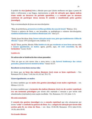 25
O pedido do rico (judeu) feito a Abraão para que Lázaro molhasse em água a ponta do
dedo e refrescasse a sua língua, representava a sede de salvação que alguns judeus
iriam sentir no decorrer do período apostólico, e a vontade que os mesmos
sentiriam de participar dessa mesma fé sentida e manifestada pelos gentios
(mendigo).
Veja a recomendação de Jesus aos seus discípulos:
“Mas, de preferência, procurai as ovelhas perdidas da casa de Israel.” Mateus: 10:6.
“Crescia a palavra de Deus, e, em Jerusalém, se multiplicava o número dos discípulos;
também muitíssimos sacerdotes obedeciam à fé.” Atos: 6:7.
“Então, Jesus lhe disse: Hoje, houve salvação nesta casa, pois que tambémeste é filho de
Abraão.” Lucas: 19:9. (Compare com. Gálatas: 3:7)
16.25 “Disse, porém, Abraão: Filho lembra-te de que recebeste os teus bens em tua vida,
e Lázaro igualmente, os males; agora, porém, aqui, ele está consolado; tu, em
tormentos.” Lucas: 16.25.
Lembra-te
Os salvos não se lembrarão das coisas passadas:
“Pois eis que eu crio novos céus e nova terra; e não haverá lembrança das coisas
passadas, jamais haverá memória delas.” Isaias: 65.17.
Recebeste os teus bens em tua vida:
Já vimos que os bens dos judeus (homem rico) eram os bens espirituais – Ver.
Romanos:9:4-5; Deut: 7.6-8; Isa: 61.10; sal: 78.1-72.
Lázaro igualmente, os males:
Já vimos também que os males dos gentios (mendigo) eram males espirituais - ver.
Efésios: 2.11-13.
Já vimos também que o tormento dos judeus (homem rico) era de caráter espiritual,
era um tormento psicológico por terem eles rejeitado o messias e por terem sido
abandonados (rejeitados) como nação escolhida - Ver. Romanos; 11:1-21; João: 1.11.
Ele está consolado:
O consolo dos gentios (mendigo) era o consolo espiritual que eles alcançaram por
terem “crido” e confiado na palavra de Deus. Era a alegria da salvação por terem sido
aceitos pela fé, no reino de Deus. – ver. Atos; 13.46-48; Romanos: 15:4; João:14:16;
14:26; atos:10:45.
Uu Grande Abismo
 