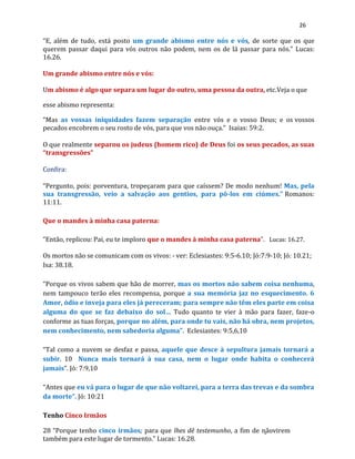 26
“E, além de tudo, está posto um grande abismo entre nós e vós, de sorte que os que
querem passar daqui para vós outros não podem, nem os de lá passar para nós.” Lucas:
16.26.
Um grande abismo entre nós e vós:
Um abismo é algo que separa um lugar do outro, uma pessoa da outra, etc.Veja o que
esse abismo representa:
“Mas as vossas iniquidades fazem separação entre vós e o vosso Deus; e os vossos
pecados encobrem o seu rosto de vós, para que vos não ouça.” Isaias: 59:2.
O que realmente separou os judeus (homem rico) de Deus foi os seus pecados, as suas
“transgressões”
Confira:
“Pergunto, pois: porventura, tropeçaram para que caíssem? De modo nenhum! Mas, pela
sua transgressão, veio a salvação aos gentios, para pô-los em ciúmes.” Romanos:
11:11.
Que o mandes à minha casa paterna:
“Então, replicou: Pai, eu te imploro que o mandes à minha casa paterna”. Lucas: 16.27.
Os mortos não se comunicam com os vivos: - ver: Eclesiastes: 9:5-6.10; Jó:7:9-10; Jó: 10.21;
Isa: 38.18.
“Porque os vivos sabem que hão de morrer, mas os mortos não sabem coisa nenhuma,
nem tampouco terão eles recompensa, porque a sua memória jaz no esquecimento. 6
Amor, ódio e inveja para eles já pereceram; para sempre não têm eles parte em coisa
alguma do que se faz debaixo do sol… Tudo quanto te vier à mão para fazer, faze-o
conforme as tuas forças, porque no além, para onde tu vais, não há obra, nem projetos,
nem conhecimento, nem sabedoria alguma”. Eclesiastes: 9:5,6,10
“Tal como a nuvem se desfaz e passa, aquele que desce à sepultura jamais tornará a
subir. 10 Nunca mais tornará à sua casa, nem o lugar onde habita o conhecerá
jamais”. Jó: 7:9,10
“Antes que eu vá para o lugar de que não voltarei, para a terra das trevas e da sombra
da morte”. Jó: 10:21
Tenho Cinco Irmãos
28 “Porque tenho cinco irmãos; para que lhes dê testemunho, a fim de nãovirem
também para este lugar de tormento.” Lucas: 16.28.
 