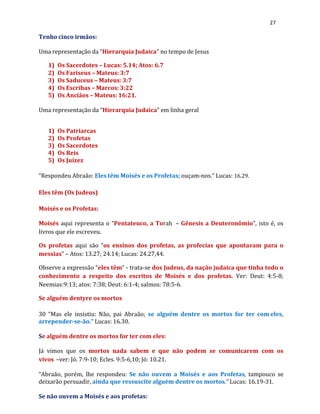 27
Tenho cinco irmãos:
Uma representação da “Hierarquia Judaica” no tempo de Jesus
1) Os Sacerdotes – Lucas: 5.14; Atos: 6.7
2) Os Fariseus – Mateus: 3:7
3) Os Saduceus – Mateus: 3:7
4) Os Escribas – Marcos: 3:22
5) Os Anciãos – Mateus: 16:21.
Uma representação da “Hierarquia Judaica” em linha geral
1) Os Patriarcas
2) Os Profetas
3) Os Sacerdotes
4) Os Reis
5) Os Juízez
“Respondeu Abraão: Eles têm Moisés e os Profetas; ouçam-nos.” Lucas: 16.29.
Eles têm (Os Judeus)
Moisés e os Profetas:
Moisés aqui representa o “Pentateuco, a Torah – Gênesis a Deuteronômio”, isto é, os
livros que ele escreveu.
Os profetas aqui são “os ensinos dos profetas, as profecias que apontavam para o
messias” – Atos: 13.27; 24.14; Lucas: 24.27,44.
Observe a expressão “eles têm” - trata-se dos Judeus, da nação judaica que tinha todo o
conhecimento a respeito dos escritos de Moisés e dos profetas. Ver: Deut: 4:5-8;
Neemias:9:13; atos: 7:38; Deut: 6:1-4; salmos: 78:5-6.
Se alguém dentyre os mortos
30 “Mas ele insistiu: Não, pai Abraão; se alguém dentre os mortos for ter com eles,
arrepender-se-ão.” Lucas: 16.30.
Se alguém dentre os mortos for ter com eles:
Já vimos que os mortos nada sabem e que não podem se comunicarem com os
vivos –ver: Jó. 7:9-10; Ecles. 9:5-6,10; Jó: 10.21.
“Abraão, porém, lhe respondeu: Se não ouvem a Moisés e aos Profetas, tampouco se
deixarão persuadir, ainda que ressuscite alguém dentre os mortos.” Lucas: 16.19-31.
Se não ouvem a Moisés e aos profetas:
 