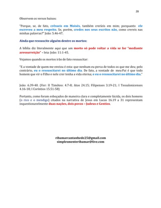 28
Observem os versos baixos:
“Porque, se, de fato, crêsseis em Moisés, também creríeis em mim; porquanto ele
escreveu a meu respeito. Se, porém, credes nos seus escritos não, como crereis nas
minhas palavras?” João: 5.46-47.
Ainda que ressuscite alguém dentre os mortos:
A bíblia diz literalmente aqui que um morto só pode voltar a vida se for “mediante
aressurreição” – leia: João: 11:1-45.
Vejamos quando os mortos irão de fato ressuscitar:
“E a vontade de quem me enviou é esta: que nenhum eu perca de todos os que me deu; pelo
contrário, eu o ressuscitarei no último dia. De fato, a vontade de meu Pai é que todo
homem que vir o Filho e nele crer tenha a vida eterna; e eu o ressuscitarei no último dia.”
João: 6.39-40. (Ver: II Timóteo: 4.7-8; Atos 24.15; Filipenses 3.19-21; I Tessalonicenses
4.16-18; I Coríntios 15.51-58)
Portanto, como foram esboçados de maneira clara e completamente lúcida, os dois homens
(o rico e o mendigo) citados na narrativa de Jesus em Lucas 16.19 a 31 representam
inquestionavelmente duas nações, dois povos – Judeus e Gentios.
ribamarcantanhede25@gmail.com
simplesmenteribamar@live.com
 