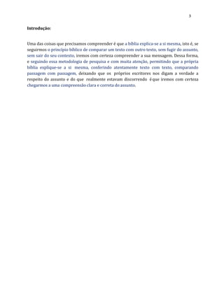3
Introdução:
Uma das coisas que precisamos compreender é que a bíblia explica-se a si mesma, isto é, se
seguirmos o princípio bíblico de comparar um texto com outro texto, sem fugir do assunto,
sem sair do seu contexto, iremos com certeza compreender a sua mensagem. Dessa forma,
e seguindo essa metodologia de pesquisa e com muita atenção, permitindo que a própria
bíblia explique-se a si mesma, conferindo atentamente texto com texto, comparando
passagem com passagem, deixando que os próprios escritores nos digam a verdade a
respeito do assunto e do que realmente estavam discorrendo éque iremos com certeza
chegarmos a uma compreensão clara e correta do assunto.
 