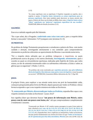 5
2.13)
“As coisas espirituais com as espirituais: 0 Espírito responde ao espírito, não o
espírito à mente. 0 Espírito Santo interpreta as coisas espirituais para as
pessoas espirituais. Este texto também pode descrever os meios através dos
quais a Palavra de Deus nos foi dada na Bíblia, bem como o Espírito Santo coloca
"idéas" espirituais em "palavras" espirituais específicas de sua escolha”.
PLENITUDE, Bíblia de Estudo (Icoríntios 2.13)
SALOMÃO:
Esse era o método seguido pelo Rei Salomão.
“Eis o que achei, diz o Pregador, conferindo uma coisa com outra, para a respeito delas
formar o meu juízo”. Eclesiastes: 7.27 (compare com: Jeremias 5.1-5)
OS PROFETAS:
Os profetas do Antigo Testamento pesquisavam e estudavam a palavra de Deus com muito
cuidado e atenção, investigando atentamente o seu conteúdo para compreenderem
claramente as profecias referentes ao aparecimento do Messias e sua missão nesta terra.
“Foi a respeito desta salvação que os profetas indagaram e inquiriram, os quais
profetizaram acerca da graça a vós outros destinada, investigando, atentamente, qual a
ocasião ou quais as circunstâncias oportunas, indicadas pelo Espírito de Cristo, que neles
estava, ao dar de antemão testemunho sobre os sofrimentos referentes a Cristo e sobre as
glórias que os seguiriam”. I Pedro: 1.10-11.
“Os profetas não eram motivados por caprichos pessoais, mas pela influência
direta do Espírito. Eles falavam como porta-vozes do Espírito e eram Sua pena
ao escrever”. SÉTIMO DIA, Comentário Bíblico Adventista do, Vol. 7, Pág. 604
JESUS:
O próprio Cristo, para explicar a sua missão nesta terra em prol da humanidade caída,
começava pesquisando pelos livros de Moisés, depois passava por todos os Profetas e dessa
forma ia expondo o que a seu respeito constava em todas as Escrituras.
“E, começando por Moisés, discorrendo por todos os Profetas, expunha-lhes oque a seu
respeito constava em todas as Escrituras”. Lucas: 24.27
Isso significa dizer que devemos buscar “um pouco de informação com Moisés, outro
pouco com Jó, mais um pouco com Isaias, etc.” até que compreendamos completamente
e totalmente o assunto.
“Começando por Moisés. O AT contém muitas passagens às quais Cristo pode ter
feito referência (ver com. de Gn 3:15; Êx 12:5; Nm 21:9; 24:17; Dt 18:15; SI
22:1, 8, 16, 18; ls 7:14; 9:6, 7; 50:6; 53; Jr 23:5; Mq 5:2; Zc 9:9; 12:10; 13:7; Ml
3:1; 4:2; etc.). Expunha-lhes. Isto é, explicava ou interpretava. Todas as Escrituras.
Um dos pontos fundamentais nos ensinos de Cristo era que “todas as Escrituras”
do AT apontavam para Sua obra messiânica. Messias (ver com. de Mt 1:22). As
 