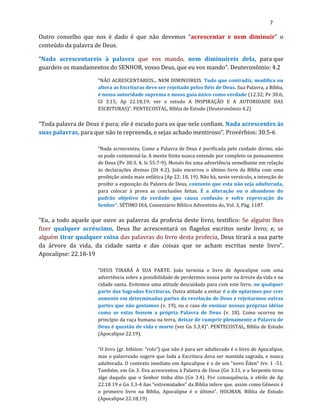 7
Outro conselho que nos é dado é que não devemos “acrescentar e nem diminuir” o
conteúdo da palavra de Deus.
“Nada acrescentareis à palavra que vos mando, nem diminuireis dela, para que
guardeis os mandamentos do SENHOR, vosso Deus, que eu vos mando”. Deuteronômio: 4.2
“NÃO ACRESCENTAREIS... NEM DIMINUIREIS. Tudo que contradiz, modifica ou
altera as Escrituras deve ser rejeitado pelos fiéis de Deus. Sua Palavra, a Bíblia,
é nossa autoridade suprema e nosso guia único como verdade (12.32; Pv 30.6;
Gl 3.15; Ap 22.18,19; ver o estudo A INSPIRAÇÃO E A AUTORIDADE DAS
ESCRITURAS)”. PENTECOSTAL, Bíblia de Estudo (Deuteronômio 4.2)
“Toda palavra de Deus é pura; ele é escudo para os que nele confiam. Nada acrescentes às
suas palavras, para que não te repreenda, e sejas achado mentiroso”. Provérbios: 30.5-6
“Nada acrescentes. Como a Palavra de Deus é purificada pelo cuidado divino, não
se pode contaminá-la. A mente finita nunca entende por completo os pensamentos
de Deus (Pv 30:3, 4; Is 55:7-9). Moisés fez uma advertência semelhante em relação
às declarações divinas (Dt 4:2). João encerrou o último livro da Bíblia com uma
proibição ainda mais enfática (Ap 22: 18, 19). Não há, neste versículo, a intenção de
proibir a exposição da Palavra de Deus, contanto que esta não seja adulterada,
para colocar à prova as conclusões feitas. É a alteração ou o abandono do
padrão objetivo da verdade que causa confusão e sofre reprovação do
Senhor”. SÉTIMO DIA, Comentário Bíblico Adventista do, Vol. 3, Pág. 1187.
“Eu, a todo aquele que ouve as palavras da profecia deste livro, testifico: Se alguém lhes
fizer qualquer acréscimo, Deus lhe acrescentará os flagelos escritos neste livro; e, se
alguém tirar qualquer coisa das palavras do livro desta profecia, Deus tirará a sua parte
da árvore da vida, da cidade santa e das coisas que se acham escritas neste livro”.
Apocalipse: 22.18-19
“DEUS TIRARÁ A SUA PARTE. João termina o livro de Apocalipse com uma
advertência sobre a possibilidade de perdermos nossa parte na árvore da vida e na
cidade santa. Evitemos uma atitude descuidada para com este livro, ou qualquer
parte das Sagradas Escrituras. Outra atitude a evitar é a de optarmos por crer
somente em determinadas partes da revelação de Deus e rejeitarmos outras
partes que não gostamos (v. 19), ou o caso de ensinar nossas próprias idéias
como se estas fossem a própria Palavra de Deus (v. 18). Como ocorreu no
princípio da raça humana na terra, deixar de cumprir plenamente a Palavra de
Deus é questão de vida e morte (ver Gn 3.3,4)”. PENTECOSTAL, Bíblia de Estudo
(Apocalipse 22.19).
“O livro (gr. btbiion: "rolo”) que não é para ser adulterado é o livro de Apocalipse,
mas o palavreado sugere que Ioda a Escritura deva ser mantida sagrada, e nunca
adulterada. O contexto imediato em Apocalipse é o de um "novo Éden" Ivv. 1 -51.
Também, em Gn 3. Eva acrescentou à Palavra de Ueus (Gn 3.31, e a Serpente tirou
algo daquilo que o Senhor tinha dito (Gn 3.4). Por consequência, o efeilo de Ap
22.18 19 e Gn 3.3-4 ñas "extremidades" da Biblia infere que. assim como Gênesis é
o primeiro livro na Bíblia, Apocalipse é o último”. HOLMAN, Bíblia de Estudo
(Apocalipse 22.18,19)
 