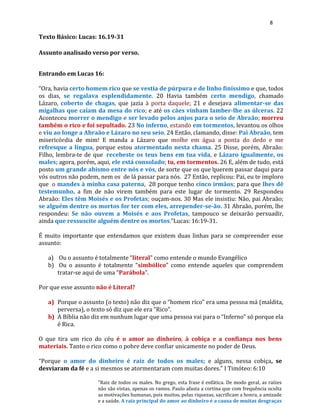 8
Texto Básico: Lucas: 16.19-31
Assunto analisado verso por verso.
Entrando em Lucas 16:
“Ora, havia certo homem rico que se vestia de púrpura e de linho finíssimo e que, todos
os dias, se regalava esplendidamente. 20 Havia também certo mendigo, chamado
Lázaro, coberto de chagas, que jazia à porta daquele; 21 e desejava alimentar-se das
migalhas que caíam da mesa do rico; e até os cães vinham lamber-lhe as úlceras. 22
Aconteceu morrer o mendigo e ser levado pelos anjos para o seio de Abraão; morreu
também o rico e foi sepultado. 23 No inferno, estando em tormentos, levantou os olhos
e viu ao longe a Abraão e Lázaro no seu seio. 24 Então, clamando, disse: Pai Abraão, tem
misericórdia de mim! E manda a Lázaro que molhe em água a ponta do dedo e me
refresque a língua, porque estou atormentado nesta chama. 25 Disse, porém, Abraão:
Filho, lembra-te de que recebeste os teus bens em tua vida, e Lázaro igualmente, os
males; agora, porém, aqui, ele está consolado; tu, em tormentos. 26 E, além de tudo, está
posto um grande abismo entre nós e vós, de sorte que os que querem passar daqui para
vós outros não podem, nem os de lá passar para nós. 27 Então, replicou: Pai, eu te imploro
que o mandes à minha casa paterna, 28 porque tenho cinco irmãos; para que lhes dê
testemunho, a fim de não virem também para este lugar de tormento. 29 Respondeu
Abraão: Eles têm Moisés e os Profetas; ouçam-nos. 30 Mas ele insistiu: Não, pai Abraão;
se alguém dentre os mortos for ter com eles, arrepender-se-ão. 31 Abraão, porém, lhe
respondeu: Se não ouvem a Moisés e aos Profetas, tampouco se deixarão persuadir,
ainda que ressuscite alguém dentre os mortos.”Lucas: 16:19-31.
É muito importante que entendamos que existem duas linhas para se compreender esse
assunto:
a) Ou o assunto é totalmente “literal” como entende o mundo Evangélico
b) Ou o assunto é totalmente “simbólico” como entende aqueles que comprendem
tratar-se aqui de uma “Parábola”.
Por que esse assunto não é Literal?
a) Porque o assunto (o texto) não diz que o “homem rico” era uma pessoa má (maldita,
perversa), o texto só diz que ele era “Rico”.
b) A Bíblia não diz em nunhum lugar que uma pessoa vai para o “Inferno” só porque ela
é Rica.
O que tira um rico do céu é o amor ao dinheiro, à cobiça e a confiança nos bens
materiais. Tanto o rico como o pobre deve confiar unicamente no poder de Deus.
“Porque o amor do dinheiro é raiz de todos os males; e alguns, nessa cobiça, se
desviaram da fé e a si mesmos se atormentaram com muitas dores.” I Timóteo: 6:10
"Raiz de todos os males. No grego, esta frase é enfática. De modo geral, as raízes
não são vistas, apenas os ramos. Paulo afasta a cortina que com frequência oculta
as motivações humanas, pois muitos, pelas riquezas, sacrificam a honra, a amizade
e a saúde. A raiz principal do amor ao dinheiro é a causa de muitas desgraças
 