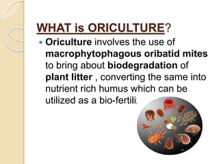 WHAT is ORICULTURE?
 Oriculture involves the use of
macrophytophagous oribatid mites
to bring about biodegradation of
plant litter , converting the same into
nutrient rich humus which can be
utilized as a bio-fertilizer.
 
