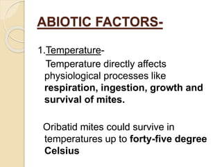 ABIOTIC FACTORS-
1.Temperature-
Temperature directly affects
physiological processes like
respiration, ingestion, growth and
survival of mites.
Oribatid mites could survive in
temperatures up to forty-five degree
Celsius
 