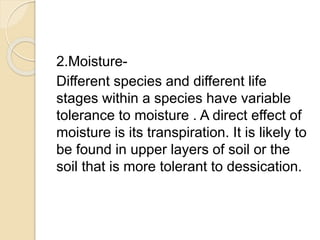 2.Moisture-
Different species and different life
stages within a species have variable
tolerance to moisture . A direct effect of
moisture is its transpiration. It is likely to
be found in upper layers of soil or the
soil that is more tolerant to dessication.
 