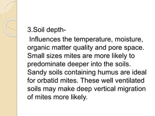 3.Soil depth-
Influences the temperature, moisture,
organic matter quality and pore space.
Small sizes mites are more likely to
predominate deeper into the soils.
Sandy soils containing humus are ideal
for orbatid mites. These well ventilated
soils may make deep vertical migration
of mites more likely.
 