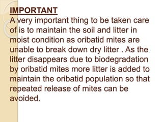 IMPORTANT
A very important thing to be taken care
of is to maintain the soil and litter in
moist condition as oribatid mites are
unable to break down dry litter . As the
litter disappears due to biodegradation
by oribatid mites more litter is added to
maintain the oribatid population so that
repeated release of mites can be
avoided.
 