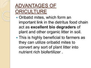 ADVANTAGES OF
ORICULTURE
 Oribatid mites, which form an
important link in the detritus food chain
act as excellent bio degraders of
plant and other organic litter in soil.
 This is highly beneficial to farmers as
they can utilize oribatid mites to
convert any sort of plant litter into
nutrient rich biofertilizer .
 