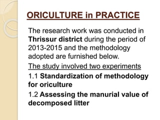 The research work was conducted in
Thrissur district during the period of
2013-2015 and the methodology
adopted are furnished below.
The study involved two experiments
1.1 Standardization of methodology
for oriculture
1.2 Assessing the manurial value of
decomposed litter
ORICULTURE in PRACTICE
 