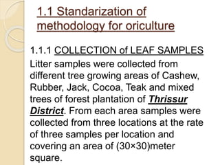 1.1.1 COLLECTION of LEAF SAMPLES
Litter samples were collected from
different tree growing areas of Cashew,
Rubber, Jack, Cocoa, Teak and mixed
trees of forest plantation of Thrissur
District. From each area samples were
collected from three locations at the rate
of three samples per location and
covering an area of (30×30)meter
square.
1.1 Standarization of
methodology for oriculture
 