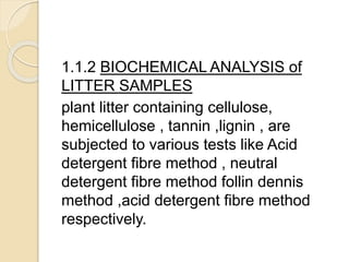 1.1.2 BIOCHEMICAL ANALYSIS of
LITTER SAMPLES
plant litter containing cellulose,
hemicellulose , tannin ,lignin , are
subjected to various tests like Acid
detergent fibre method , neutral
detergent fibre method follin dennis
method ,acid detergent fibre method
respectively.
 