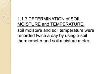 1.1.3 DETERMINATION of SOIL
MOISTURE and TEMPERATURE.
soil moisture and soil temperature were
recorded twice a day by using a soil
thermometer and soil moisture meter.
 