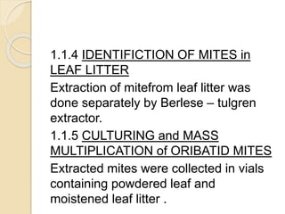 1.1.4 IDENTIFICTION OF MITES in
LEAF LITTER
Extraction of mitefrom leaf litter was
done separately by Berlese – tulgren
extractor.
1.1.5 CULTURING and MASS
MULTIPLICATION of ORIBATID MITES
Extracted mites were collected in vials
containing powdered leaf and
moistened leaf litter .
 