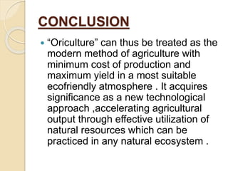 CONCLUSION
 “Oriculture” can thus be treated as the
modern method of agriculture with
minimum cost of production and
maximum yield in a most suitable
ecofriendly atmosphere . It acquires
significance as a new technological
approach ,accelerating agricultural
output through effective utilization of
natural resources which can be
practiced in any natural ecosystem .
 