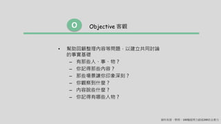• 幫助回顧整理內容等問題，以建立共同討論
的事實基礎
– 有那些人、事、物？
– 你記得那些內容？
– 那些場景讓你印象深刻？
– 你觀察到什麼？
– 內容說些什麼 ?
– 你記得有哪些人物 ?
Objective 客觀O
資料來源 - 學問：100種提問力創造200倍企業力
 