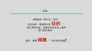 結論
ORID是一種方法、流程，
在訪談時，最重要的是 目的，
要先清楚知道，想要從受訪者身上獲得
哪方面的資訊。
當然，還要 傾聽，好的壞的都聽!
 