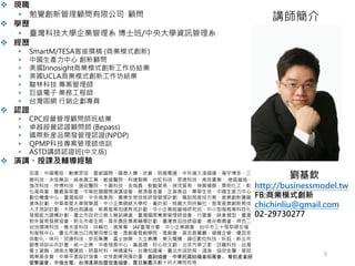 v 現職
§ 勉覺創新管理顧問有限公司 顧問
v 學歷
§ 臺灣科技大學企業管理系 博士班/中央大學資訊管理系
v 經歷
§ SmartM/TESA客座撰稿 (商業模式創新)
§ 中國生產力中心 創新顧問
§ 美國Innosight商業模式創新工作坊結業
§ 美國UCLA商業模式創新工作坊結業
§ 駿林科技 專案管理師
§ 巨盛電子 業務工程師
§ 台灣固網 行銷企劃專員
v 認證
§ CPC經營管理顧問師班結業
§ 卓越經營認證顧問師 (Bepass)
§ 國際新産品開發管理認證(NPDP)
§ QPMP科技專案管理師培訓
§ ASTD講師認證班(中文版)
v 演講、授課及輔導經驗
百度、中國電信、勤業眾信、曼都國際、國泰人壽、宏碁、明基電通、中外運久淩儲運、瀚宇博多、三
聯科技、永信藥品、薛⻑興工業、敏盛醫院、科達製藥、台虹科技、恩德科技、南良實業、 德昌營造、
強茂科技、仲博科技、道安醫院、十圓科技、金瑞鑫、樹藝貿易、昶茂貿易、神興橡膠、景明化工、彰
化青商會、嘉義青商會、中華⺠國國際演講協會、慈濟基金會、正高食品、景華生技、中國生産力中心、
數位機會中心、臺灣栽研、中央氣象局、農業生物技術研發管理計劃、職訓局産投方案、産業創新騰龍
搶珠計劃、中華衛星大車隊聯盟、中小企業網絡大學校、審計部、桃園大同扶輪社、客家産業創新育成
人才培訓計劃、大陸台商講座、新興産業加速育成計劃、中小企業經營袖研究班、中小型服務業科技化
發展能力建構計劃、臺北市政府公務人員訓練處、臺灣國際專案管理師協會、行雲會、映象模型、臺灣
對外貿易發展協會、新北市衛生局、青年農⺠專案輔導計劃、臺灣食品技師協會、鹿谷鄉農會、呷百二、
台旭環境科技、春水堂科技、扶輪社、資策會、IAF臺灣分會、中小企業總會、台中市三十張犁婦女福
利服務中心、臺北市進出口商業同業公會、青創會青創學院、青創會、普吉島餐廳、健峰企管、優貝克
自動化、味丹、冠捷科技、安拓集團、富士施樂、久立集團、東元電機、緯任數位科技、昕鈺、新北市
創意培訓尖兵計畫、統一企業、中衛發展中心、富晶通、好心地文創、北京汽車之家、巨鷗科技、台灣
賓士資融、湖南火電建設、明基材料、神通資科、台灣知識庫、臺北市消防局、鴻海、協欣金屬、華岡
興業基金會、中華平面設計協會、女性創業飛雁計畫、農訓協會、中華民國紡織業拓展會、 餐飲產業經
營繁盛會、中強光電、台灣連鎖加盟促進協會、震旦集團及數十所大專院校等
劉基欽
http://businessmodel.tw
FB:商業模式創新
chichinliu@gmail.com
02-29730277
講師簡介
3
 