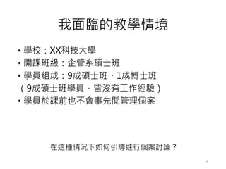 我面臨的教學情境
• 學校：XX科技大學
• 開課班級：企管系碩士班
• 學員組成：9成碩士班、1成博士班
（9成碩士班學員，皆沒有工作經驗）
• 學員於課前也不會事先閱管理個案
4
在這種情況下如何引導進行個案討論？
 