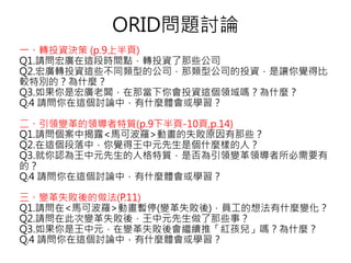 ORID問題討論
一、轉投資決策 (p.9上半頁)
Q1.請問宏廣在這段時間點，轉投資了那些公司
Q2.宏廣轉投資這些不同類型的公司，那類型公司的投資，是讓你覺得比
較特別的？為什麼？
Q3.如果你是宏廣老闆，在那當下你會投資這個領域嗎？為什麼？
Q.4 請問你在這個討論中，有什麼體會或學習？
二、引領變革的領導者特質(p.9下半頁-10頁,p.14)
Q1.請問個案中揭露<馬可波羅>動畫的失敗原因有那些？
Q2.在這個段落中，你覺得王中元先生是個什麼樣的人？
Q3.就你認為王中元先生的人格特質，是否為引領變革領導者所必需要有
的？
Q.4 請問你在這個討論中，有什麼體會或學習？
三、變革失敗後的做法(P.11)
Q1.請問在<馬可波羅>動畫暫停(變革失敗後)，員工的想法有什麼變化？
Q2.請問在此次變革失敗後，王中元先生做了那些事？
Q3.如果你是王中元，在變革失敗後會繼續推「紅孩兒」嗎？為什麼？
Q.4 請問你在這個討論中，有什麼體會或學習？
 