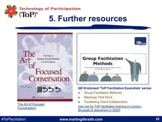 www.martingilbraith.com#ToPfacilitation 22
5. Further resources
22
The Art of Focused
Conversation
IAF-Endorsed ‘ToP Facil...
