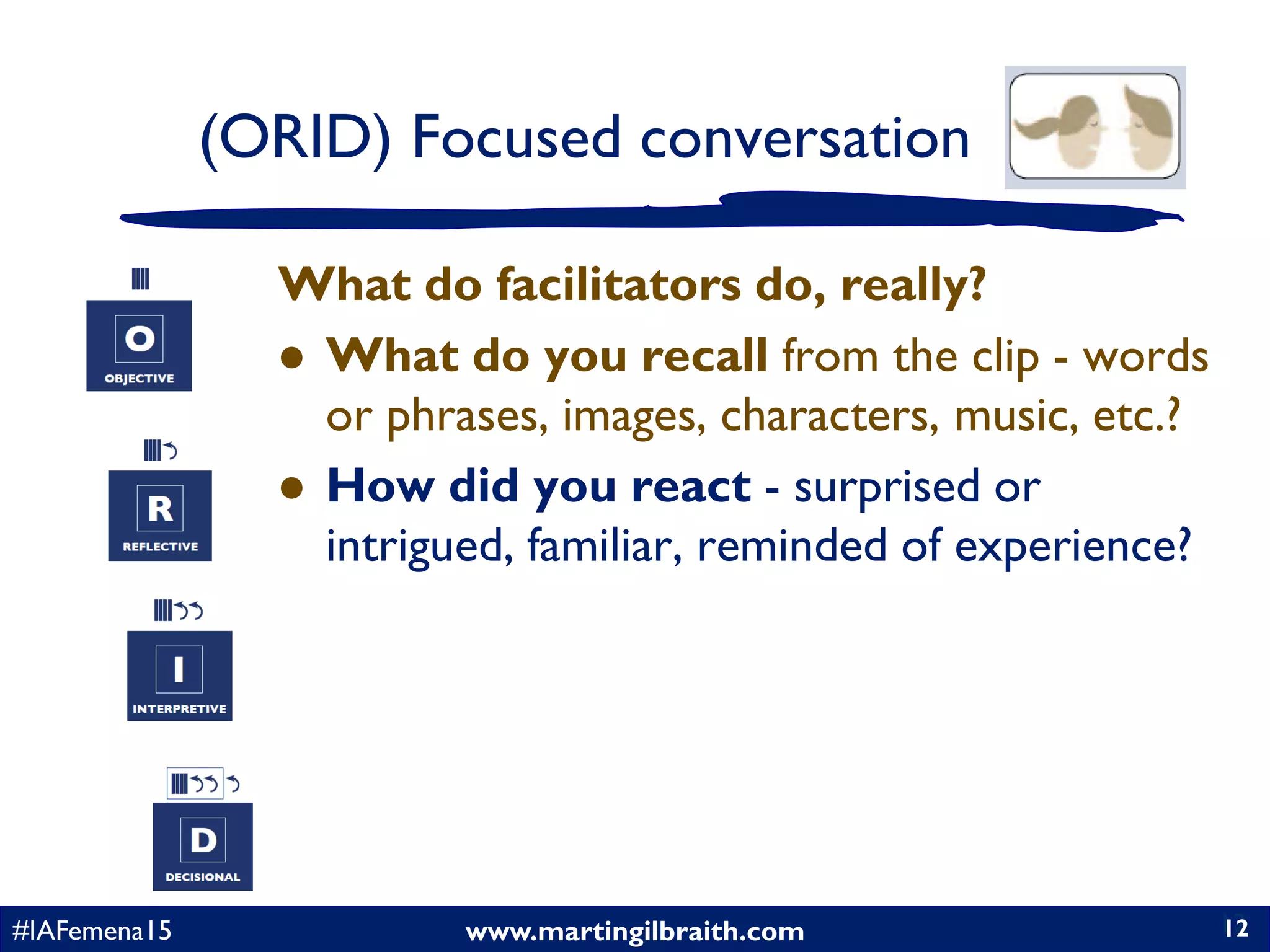 www.martingilbraith.com#IAFemena15 12
What do facilitators do, really?
 What do you recall from the clip - words
or phrases, images, characters, music, etc.?
 How did you react - surprised or
intrigued, familiar, reminded of experience?
12
(ORID) Focused conversation
 