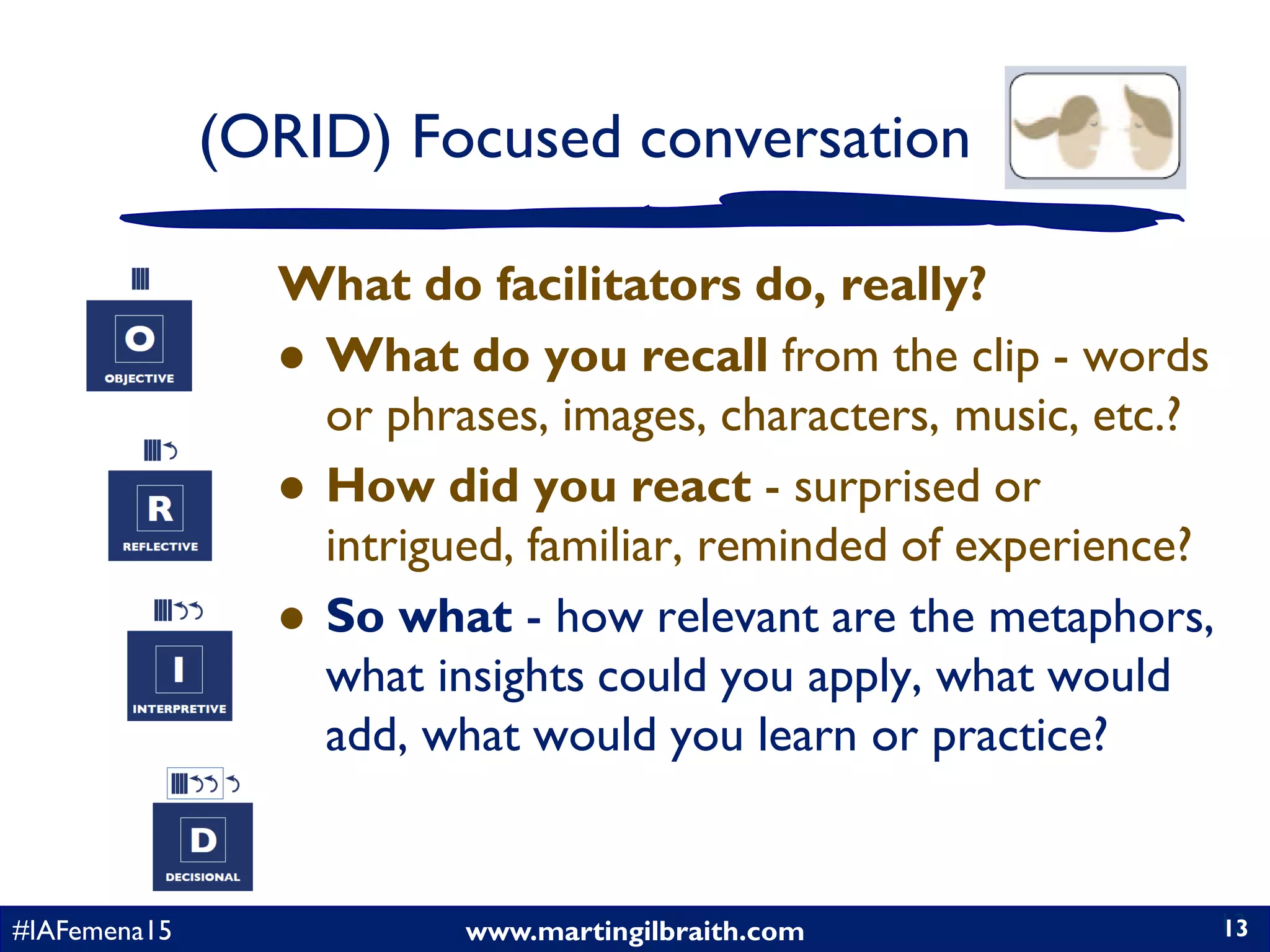 www.martingilbraith.com#IAFemena15 13
What do facilitators do, really?
 What do you recall from the clip - words
or phrases, images, characters, music, etc.?
 How did you react - surprised or
intrigued, familiar, reminded of experience?
 So what - how relevant are the metaphors,
what insights could you apply, what would
add, what would you learn or practice?
13
(ORID) Focused conversation
 