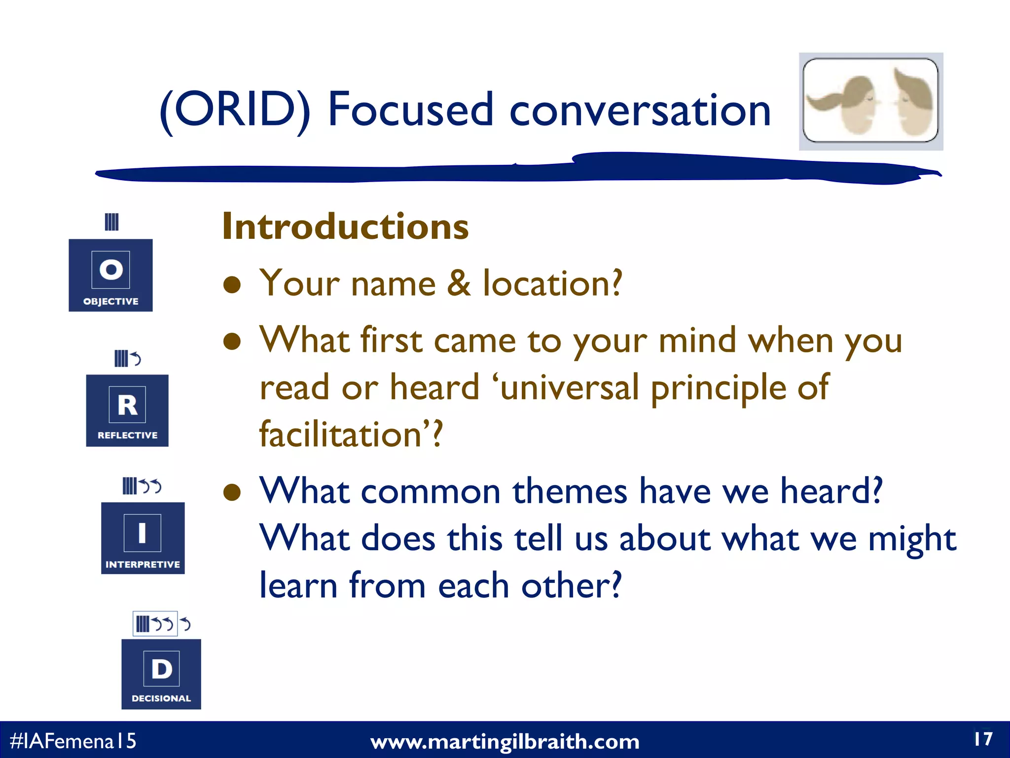 www.martingilbraith.com#IAFemena15 17
Introductions
 Your name & location?
 What first came to your mind when you
read or heard ‘universal principle of
facilitation’?
 What common themes have we heard?
What does this tell us about what we might
learn from each other?
17
(ORID) Focused conversation
 