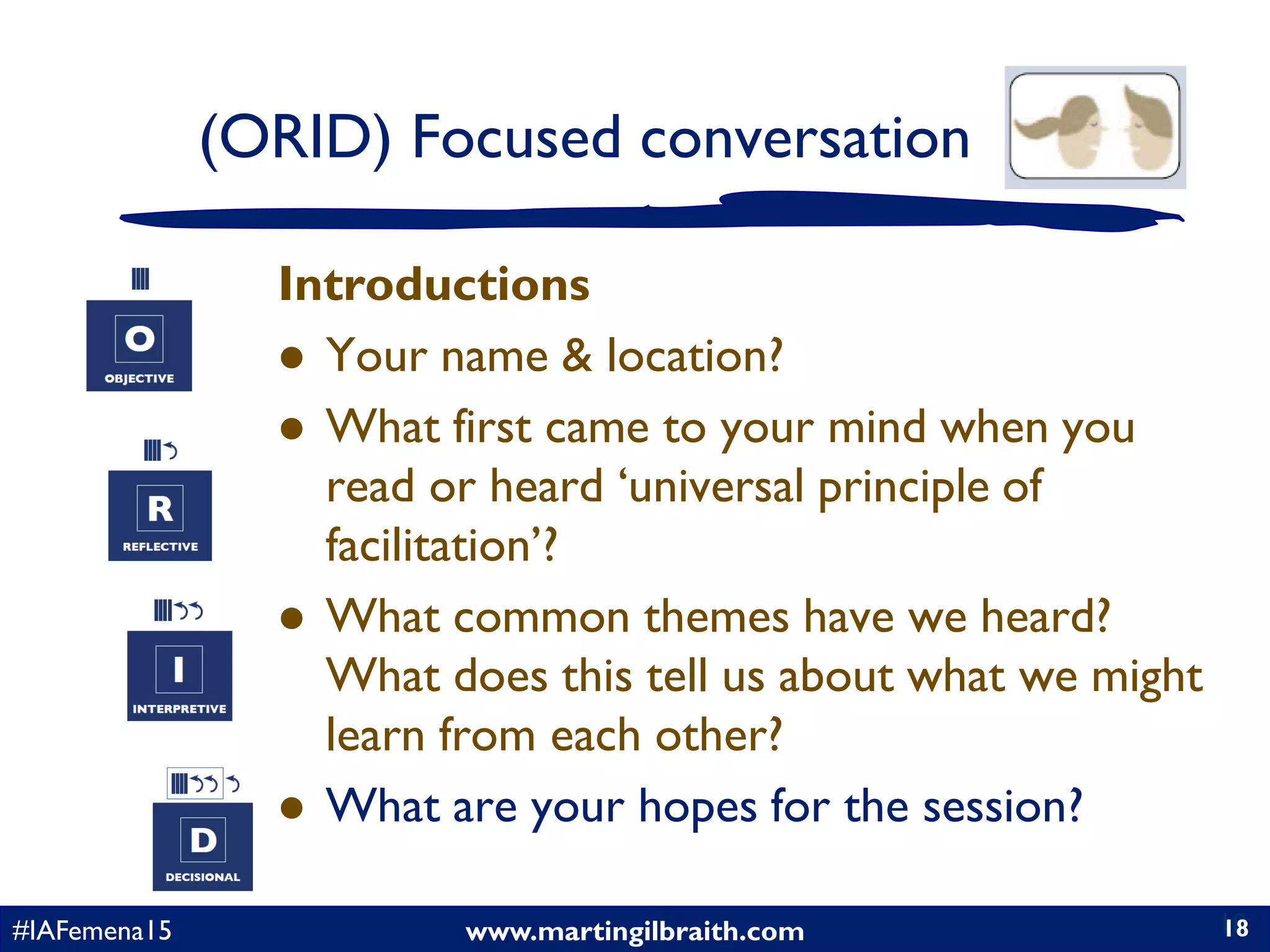 www.martingilbraith.com#IAFemena15 18
Introductions
 Your name & location?
 What first came to your mind when you
read or heard ‘universal principle of
facilitation’?
 What common themes have we heard?
What does this tell us about what we might
learn from each other?
 What are your hopes for the session?
18
(ORID) Focused conversation
 