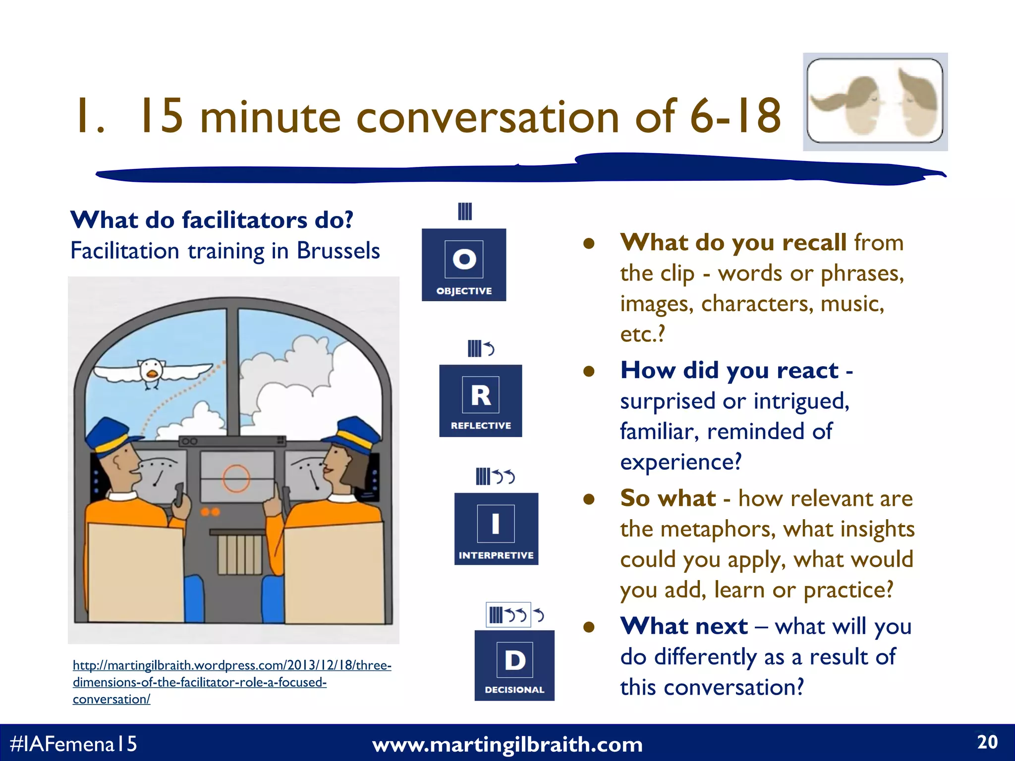 www.martingilbraith.com#IAFemena15 20
1. 15 minute conversation of 6-18
 What do you recall from
the clip - words or phrases,
images, characters, music,
etc.?
 How did you react -
surprised or intrigued,
familiar, reminded of
experience?
 So what - how relevant are
the metaphors, what insights
could you apply, what would
you add, learn or practice?
 What next – what will you
do differently as a result of
this conversation?
20
What do facilitators do?
Facilitation training in Brussels
http://martingilbraith.wordpress.com/2013/12/18/three-
dimensions-of-the-facilitator-role-a-focused-
conversation/
 