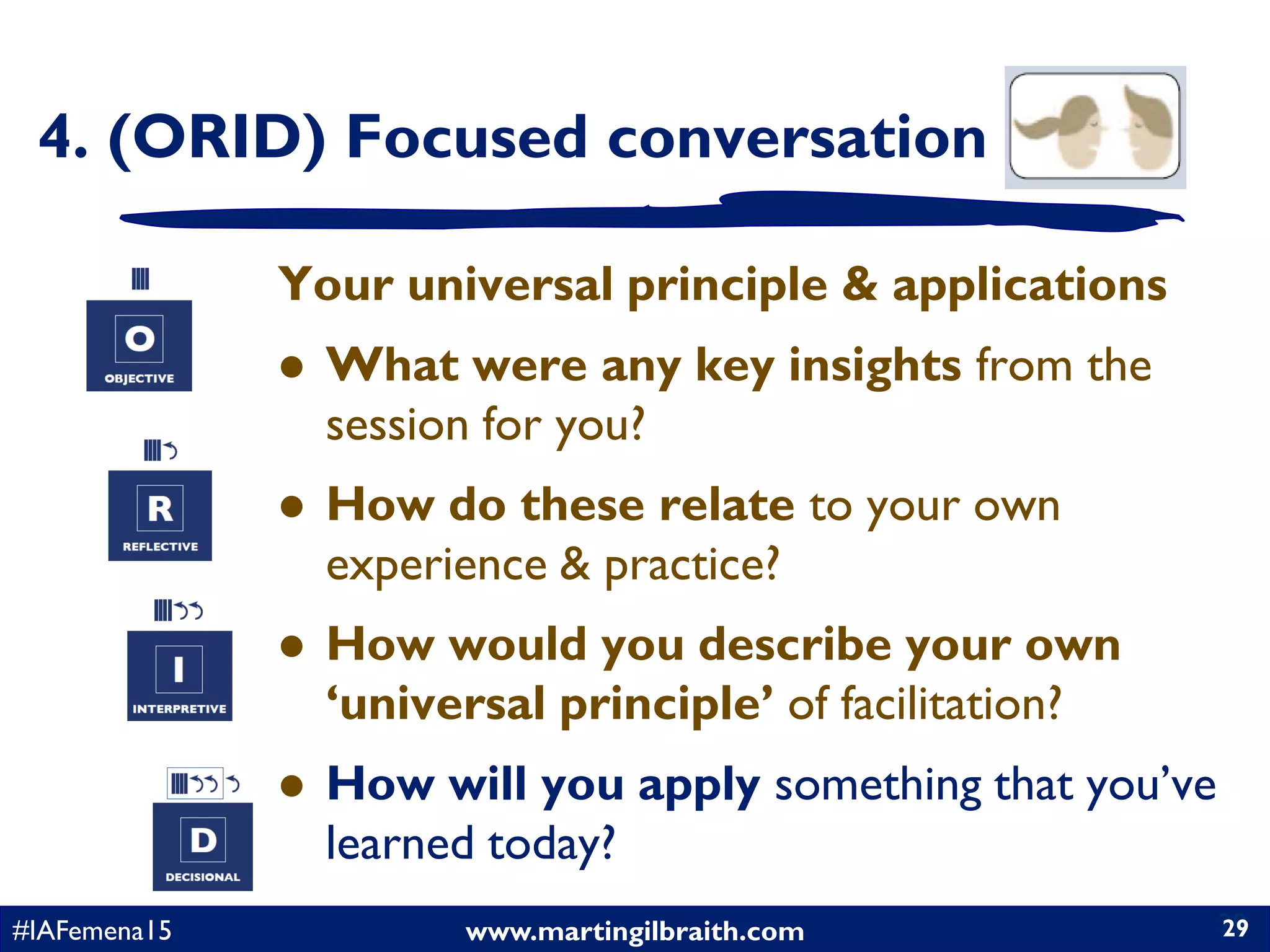 www.martingilbraith.com#IAFemena15 29
Your universal principle & applications
 What were any key insights from the
session for you?
 How do these relate to your own
experience & practice?
 How would you describe your own
‘universal principle’ of facilitation?
 How will you apply something that you’ve
learned today?
29
4. (ORID) Focused conversation
 