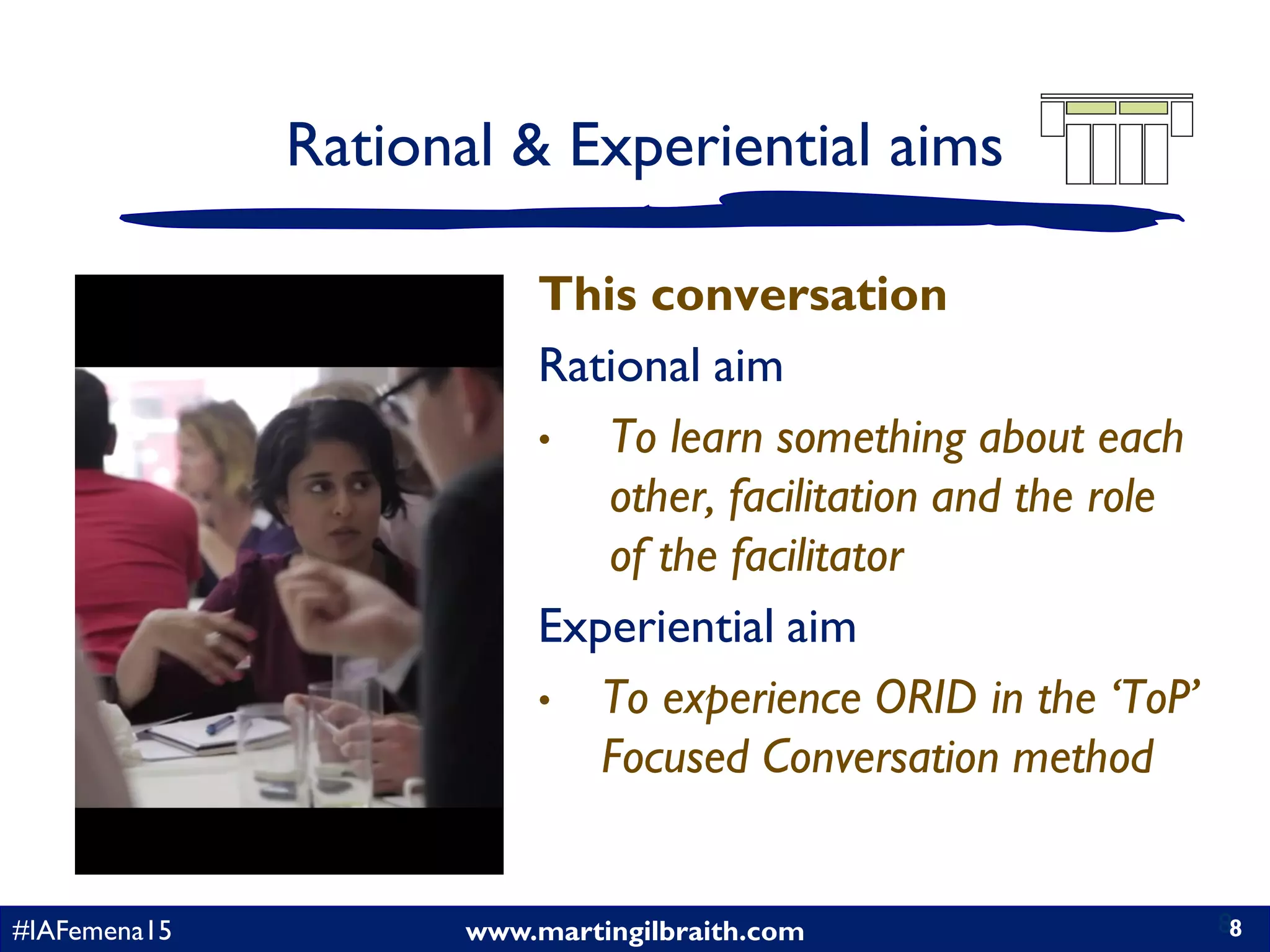 www.martingilbraith.com#IAFemena15 8
Rational & Experiential aims
This conversation
Rational aim
• To learn something about each
other, facilitation and the role
of the facilitator
Experiential aim
• To experience ORID in the ‘ToP’
Focused Conversation method
8
 