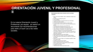 ORIENTACIÓN JUVENIL Y PROFESIONAL
II
En la materia Orientación Juvenil y
Profesional, por equipo, se realizó un
documento con recomendaciones
para darle un buen uso a las redes
sociales.
 