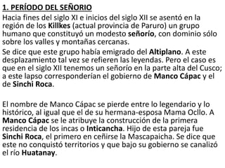 1. PERÍODO DEL SEÑORIO
Hacia fines del siglo XI e inicios del siglo XII se asentó en la
región de los Killkes (actual provincia de Paruro) un grupo
humano que constituyó un modesto señorío, con dominio sólo
sobre los valles y montañas cercanas.
Se dice que este grupo había emigrado del Altiplano. A este
desplazamiento tal vez se refieren las leyendas. Pero el caso es
que en el siglo XII tenemos un señorío en la parte alta del Cusco;
a este lapso corresponderían el gobierno de Manco Cápac y el
de Sinchi Roca.
El nombre de Manco Cápac se pierde entre lo legendario y lo
histórico, al igual que el de su hermana-esposa Mama Ocllo. A
Manco Cápac se le atribuye la construcción de la primera
residencia de los incas o Inticancha. Hijo de esta pareja fue
Sinchi Roca, el primero en ceñirse la Mascapaicha. Se dice que
este no conquistó territorios y que bajo su gobierno se canalizó
el río Huatanay.
 