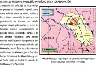 EL ESTADO REGIONAL CUSQUEÑO O PERÍODO DE LA CONFEDERACIÓN
A mediados del siglo XII los incas inician
un proceso de hegemonía regional sobre
otros señoríos como los maras, huallas y
lares. Como culminación de este proceso
posiblemente se instauró un estado
regional (cuyos gobernantes o jefes se
llamaban sinchis) correspondiente al
período llamado Intermedio Tardío o de
los Estados Regionales. Este estado
regional habría ejercido la supremacía por
el Norte hasta la parte media del valle del
Urubamba, por el Este hasta las cumbres
occidentales del Vilcanota, por el Sur a los
límites del reino de los Chumbivilcas y por
el Oeste hasta los límites del señorío de
los Chancas (río Apurímac).
PACARINA: Lugar sagrado por ser considerado origen de un
ayllu de acuerdo a los mitos y leyendas.
 