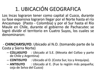 1. UBICACIÓN GEOGRAFICA
Los Incas lograron tener como capital al Cuzco, durante
su fase expansiva lograron llegar por el Norte hasta el río
Ancasmayo (Pasto - Colombia) y por el Sur hasta el Río
Maule en Chile, durante el gobierno de Pachacutec se
logró dividir el territorio en Cuatro Suyos, los cuales se
denominaron:
- CHINCHAYSUYO: Ubicado al N.O. (tomando parte de la
Costa y Sierra Norte)
– COLLASUYO : Ubicado al S.E. (Meseta del Collao y parte
de Chile y Argentina)
– CONTISUYO : Ubicado al O. (Costa Sur, Ica y Arequipa).
– ANTISUYO : Ubicado al E. (Fue la región más pequeña;
ceja de Selva del Cuzco)
 
