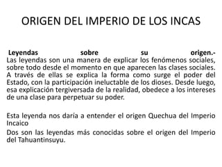 ORIGEN DEL IMPERIO DE LOS INCAS
Leyendas sobre su origen.-
Las leyendas son una manera de explicar los fenómenos sociales,
sobre todo desde el momento en que aparecen las clases sociales.
A través de ellas se explica la forma como surge el poder del
Estado, con la participación ineluctable de los dioses. Desde luego,
esa explicación tergiversada de la realidad, obedece a los intereses
de una clase para perpetuar su poder.
Esta leyenda nos daría a entender el origen Quechua del Imperio
Incaico
Dos son las leyendas más conocidas sobre el origen del Imperio
del Tahuantinsuyu.
 