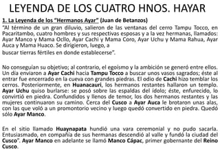 LEYENDA DE LOS CUATRO HNOS. HAYAR
1. La Leyenda de los “Hermanos Ayar” (Juan de Betanzos)
“Al término de un gran diluvio, salieron de las ventanas del cerro Tampu Tocco, en
Pacaritambo, cuatro hombres y sus respectivas esposas y a la vez hermanas, llamados:
Ayar Manco y Mama Ocllo, Ayar Cachi y Mama Coro, Ayar Uchu y Mama Rahua, Ayar
Auca y Mama Huaco. Se dirigieron, luego, a
buscar tierras fértiles en donde establecerse”.
No conseguían su objetivo; al contrario, el egoísmo y la ambición se generó entre ellos.
Un día enviaron a Ayar Cachi hacia Tampu Tocco a buscar unos vasos sagrados; éste al
entrar fue encerrado en la cueva con grandes piedras. El odio de Cachi hizo temblar los
cerros. Posteriormente, en Huanacauri, los hermanos restantes hallaron un templo.
Ayar Uchu quiso burlarse: se posó sobre las espaldas del ídolo; éste, enfurecido, lo
convirtió en piedra. Confundidos y llenos de temor, los dos hermanos restantes y las
mujeres continuaron su camino. Cerca del Cusco a Ayar Auca le brotaron unas alas,
con las que voló a un promontorio vecino y luego quedó convertido en piedra. Quedó
sólo Ayar Manco.
En el sitio llamado Huaynapata hundió una vara ceremonial y no pudo sacarla.
Entusiasmado, en compañía de sus hermanas descendió al valle y fundó la ciudad del
Cusco”. Ayar Manco en adelante se llamó Manco Cápac, primer gobernante del Reino
Cusco.
 