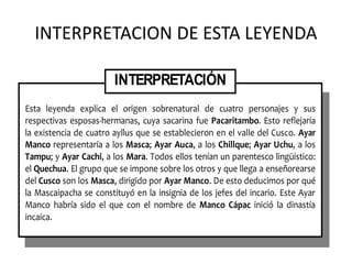 INTERPRETACION DE ESTA LEYENDA
Esta leyenda explica el origen sobrenatural de cuatro personajes y sus
respectivas esposas-hermanas, cuya sacarina fue Pacaritambo. Esto reflejaría
la existencia de cuatro ayllus que se establecieron en el valle del Cusco. Ayar
Manco representaría a los Masca; Ayar Auca, a los Chillque; Ayar Uchu, a los
Tampu; y Ayar Cachi, a los Mara. Todos ellos tenían un parentesco lingüístico:
el Quechua. El grupo que se impone sobre los otros y que llega a enseñorearse
del Cusco son los Masca, dirigido por Ayar Manco. De esto deducimos por qué
la Mascaipacha se constituyó en la insignia de los jefes del incario. Este Ayar
Manco habría sido el que con el nombre de Manco Cápac inició la dinastía
incaica.
INTERPRETACIÓN
 