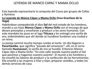 LEYENDA DE MANCO CAPAC Y MAMA OCLLO
Esta leyenda representaría la conquista del Cusco por grupos de Collas
y Aymaras
La Leyenda de Manco Cápac y Mama Ocllo (Inca Gracilazo de la
Vega)
Habiéndose compadecido el dios Sol del mal estado de los hombres,
mandó a sus hijos Manco Cápac y Mama Ocllo con el encargo de que
diesen preceptos y enseñaran a producir a los seres humanos. Con
este mandato los puso en el lago Titicaca y les entregó una varilla de
oro, ordenándoles que ahí donde se hundiese fundaran una ciudad y
un reino.
La pareja caminó mucho tiempo rumbo al norte. Un día llegaron a
Pacaritambo, que significa “posada del amanecer”, allí, en el cerro
llamado Huanacauri, la varilla de oro se hundió. Entonces Manco
Cápac dijo a Mama Ocllo: “En este valle manda nuestro padre el Sol
que paremos y hagamos nuestro asiento”. El reunió a los hombres y
les enseñó las labores de producir y la confección de las herramientas.
Ella enseñó a las mujeres a hilar y tejer, preparar vestidos, y todos los
demás servicios de casa.
 
