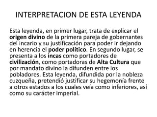 INTERPRETACION DE ESTA LEYENDA
Esta leyenda, en primer lugar, trata de explicar el
origen divino de la primera pareja de gobernantes
del incario y su justificación para poder ir dejando
en herencia el poder político. En segundo lugar, se
presenta a los incas como portadores de
civilización, como portadoras de Alta Cultura que
por mandato divino la difunden entre los
pobladores. Esta leyenda, difundida por la nobleza
cuzqueña, pretendió justificar su hegemonía frente
a otros estados a los cuales veía como inferiores, así
como su carácter imperial.
 