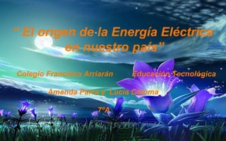 “ El origen de la Energía Eléctrica 
en nuestro país” 
Colegio Francisco Arriarán Educación Tecnológica 
Amanda Parra y Lucía Coloma 
7ºA 
 