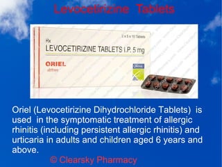 Levocetirizine Tablets
© Clearsky Pharmacy
Oriel (Levocetirizine Dihydrochloride Tablets) is
used in the symptomatic treatment of allergic
rhinitis (including persistent allergic rhinitis) and
urticaria in adults and children aged 6 years and
above.
 