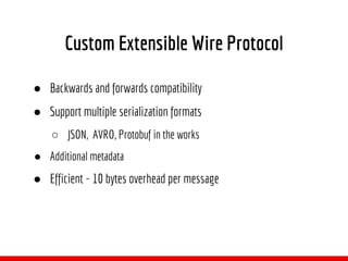 Custom Extensible Wire Protocol
● Backwards and forwards compatibility
● Support multiple serialization formats
○ JSON, AVRO, Protobuf in the works
● Additional metadata
● Efficient - 10 bytes overhead per message
 