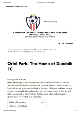 9/8/23, 2:20 PM Oriel Park: The Home of Dundalk FC
https://cupfc.net/oriel-park/ 1/9
(https://cupfc.net/)
CAMBRIDGE UNIVERSITY PRESS FOOTBALL CLUB FANS
(HTTPS://CUPFC.NET/)
FOOTBALL TOURNAMENTS AND STADIUM
Home (https://cupfc.net/) / Football Stadiums (https://cupfc.net/football-stadiums/) /
Oriel Park: The Home of Dundalk FC (https://cupfc.net/oriel-park/)
Reading Time: 4 minutes
Oriel Park (https://cupfc.net/oriel-park/) is a stadium located in Dundalk,
Ireland, and is the home ground of the Dundalk Football Club (FC). It has a
long and storied history dating back to the early 1900s and has been the site
of many memorable football matches over the years. In this article, we will
take a closer look at Oriel Park, its facilities, and what makes it such a
special place for football fans in Ireland.
September 8, 2023 2:20:12 PM
 SUBSCRIBE

Oriel Park: The Home of Dundalk
FC
Table of Contents
1. History of Oriel Park
 