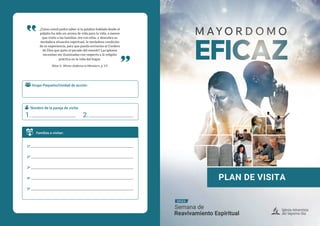 ¿Cómo usted podrá saber si la palabra hablada desde el
púlpito ha sido un aroma de vida para la vida, a menos
que visite a las familias, ore con ellas, y descubra su
verdadera situación espiritual, la verdadera condición
de su experiencia, para que pueda enviarlas al Cordero
de Dios que quita el pecado del mundo? Las iglesias
necesitan ser iluminadas con respecto a la religión
práctica en la vida del hogar.
Ellen G. White (Address to Ministers, p. 17)
Familias a visitar:
1ª
2ª
3ª
4ª
5ª
Grupo Pequeño/Unidad de acción:
Nombre de la pareja de visita:
1. 2.
 